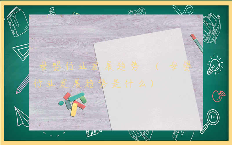 母婴行业发展趋势 (母婴行业发展趋势是什么)